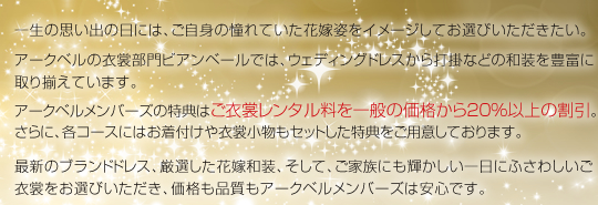 一生の思い出の日には、ご自身の憧れていた花嫁姿をイメージしてお選びいただきたい。アークベルの衣裳部門ビアンベールでは、ウェディングドレスから打掛などの和装を豊富に取り揃えています。アークベルメンバーズの特典はご衣裳レンタル料を一般の価格から20％以上の割引。さらに、各コースにはお着付けや衣裳小物もセットした特典をご用意しております。最新のブランドドレス、厳選した花嫁和装、そして、ご家族にも輝かしい一日にふさわしいご衣裳をお選びいただき、価格も品質もアークベルメンバーズは安心です。