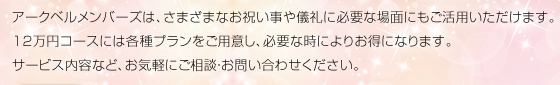 アークベルメンバーズは、さまざまなお祝い事や儀礼に必要な場面にもご活用いただけます。12万円コースには各種プランをご用意し、必要な時によりお得になります。サービス内容など、お気軽にご相談・お問い合わせください。