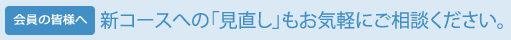 【会員の皆様へ】新コースへの「見直し」もお気軽にご相談ください。