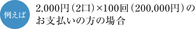 例えば、2,000円（2口）×100回（200,000円）のお支払いの方の場合