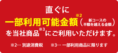 直ぐに一部利用可能金額（新コースの半額を超える金額）を当社商品にご利用いただけます。