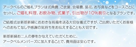 アークベルのご婚礼プランは式典費、ご衣裳、会場費、装花、お写真などをコースごとにセットし、ご婚礼料理、お飲み物、式菓子、引出物が10％割引となるプランです。ご結婚式は新郎新婦におおきな祝福を送る大切な儀式ですが、ご出席いただくお客様へのおもてなしや感謝の気持ちをお伝えすることも大切です。新郎新婦お二人の夢をかなえていただくために、アークベルメンバーズに加入することで、費用面は安心です。