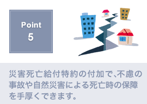 Point5.災害死亡給付特約で不慮の事故による死亡の補償を充実させる事が出来ます。