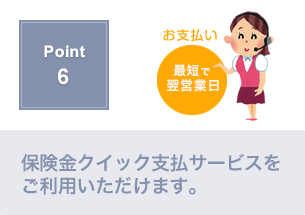 Point6.保険金クイック支払いサービスで、２営業日以内に保険金額の半分をお支払いします。